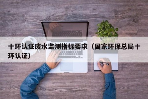 十环认证废水监测指标要求（国家环保总局十环认证）