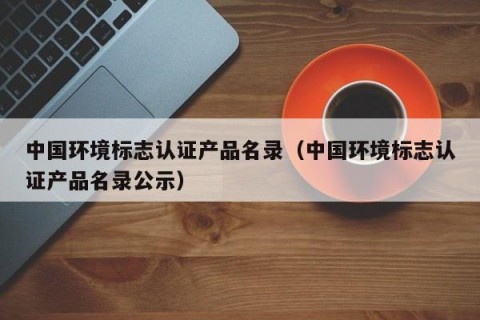 中国环境标志认证产品名录（中国环境标志认证产品名录公示）