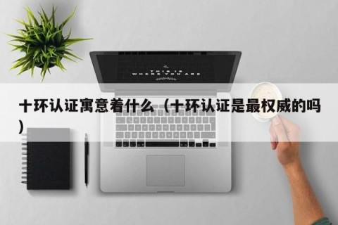 十环认证寓意着什么（十环认证是最权威的吗）
