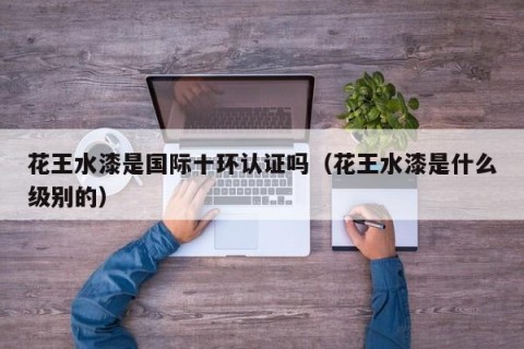 花王水漆是国际十环认证吗（花王水漆是什么级别的）