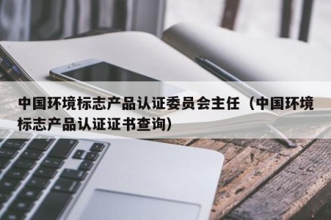 中国环境标志产品认证委员会主任（中国环境标志产品认证证书查询）