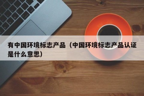 有中国环境标志产品（中国环境标志产品认证是什么意思）