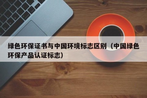 绿色环保证书与中国环境标志区别（中国绿色环保产品认证标志）