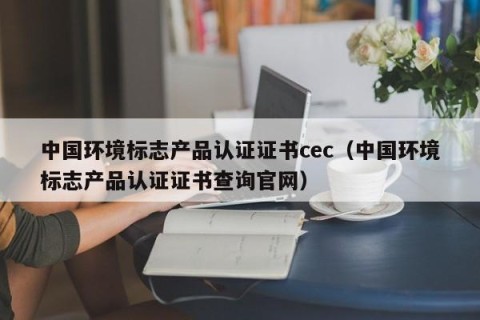 中国环境标志产品认证证书cec（中国环境标志产品认证证书查询官网）