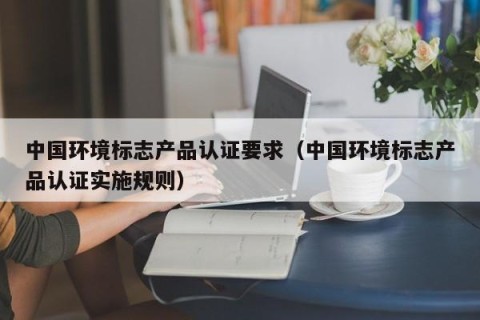 中国环境标志产品认证要求（中国环境标志产品认证实施规则）