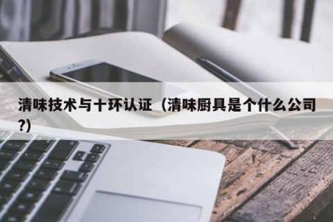 清味技术与十环认证（清味厨具是个什么公司?）