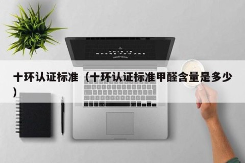 十环认证标准（十环认证标准甲醛含量是多少）