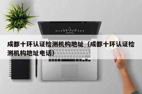 成都十环认证检测机构地址（成都十环认证检测机构地址电话）