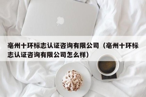 亳州十环标志认证咨询有限公司（亳州十环标志认证咨询有限公司怎么样）