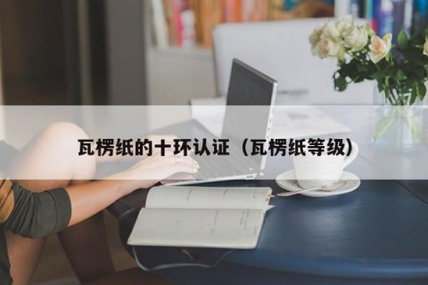 瓦楞纸的十环认证（瓦楞纸等级）