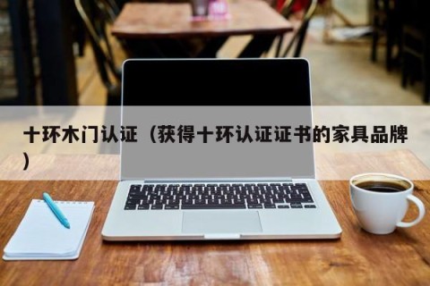 十环木门认证（获得十环认证证书的家具品牌）