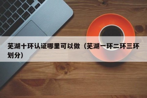 芜湖十环认证哪里可以做（芜湖一环二环三环划分）