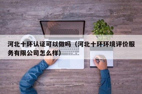河北十环认证可以做吗（河北十环环境评价服务有限公司怎么样）