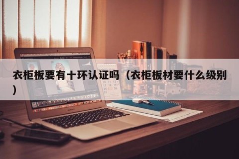 衣柜板要有十环认证吗（衣柜板材要什么级别）