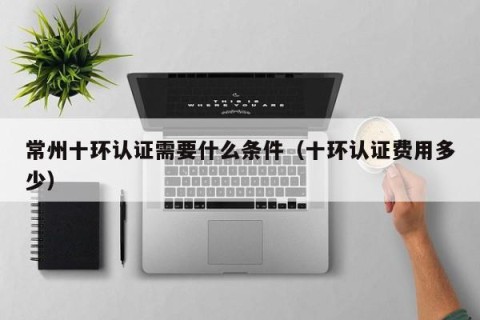 常州十环认证需要什么条件（十环认证费用多少）