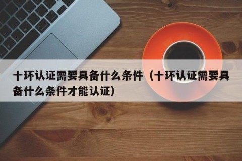 十环认证需要具备什么条件（十环认证需要具备什么条件才能认证）