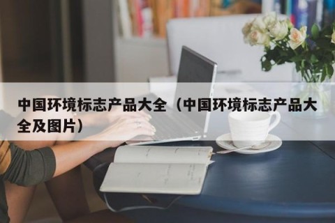 中国环境标志产品大全（中国环境标志产品大全及图片）