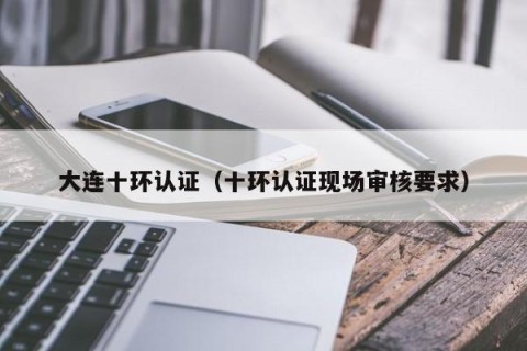大连十环认证（十环认证现场审核要求）