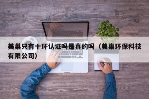 美巢只有十环认证吗是真的吗（美巢环保科技有限公司）