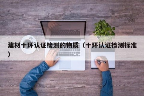 建材十环认证检测的物质（十环认证检测标准）