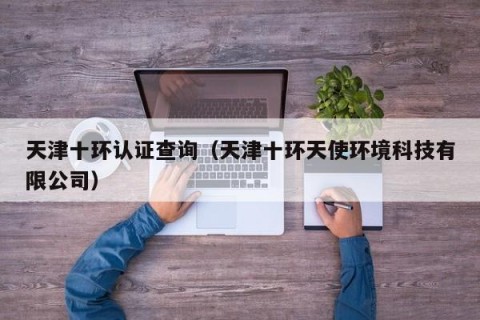 天津十环认证查询（天津十环天使环境科技有限公司）