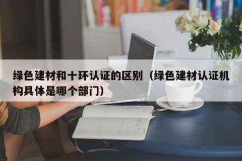 绿色建材和十环认证的区别（绿色建材认证机构具体是哪个部门）