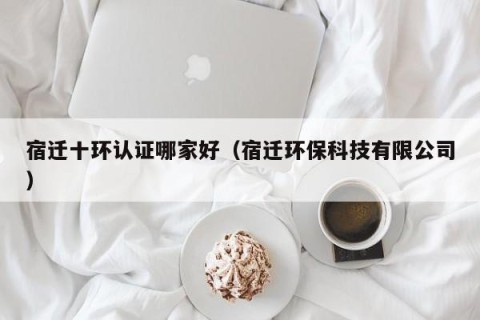 宿迁十环认证哪家好（宿迁环保科技有限公司）