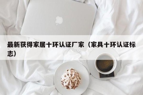 最新获得家居十环认证厂家（家具十环认证标志）