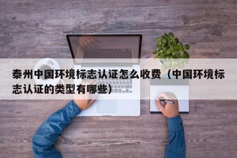 泰州中国环境标志认证怎么收费（中国环境标志认证的类型有哪些）