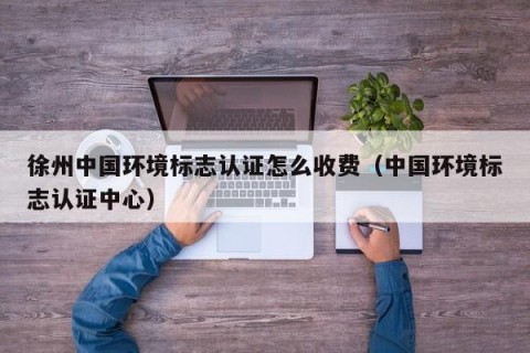 徐州中国环境标志认证怎么收费（中国环境标志认证中心）