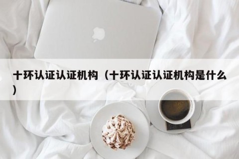 十环认证认证机构（十环认证认证机构是什么）
