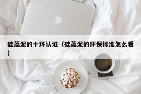 硅藻泥的十环认证（硅藻泥的环保标准怎么看）