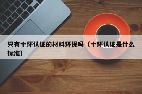 只有十环认证的材料环保吗（十环认证是什么标准）