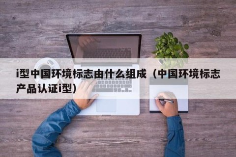 i型中国环境标志由什么组成（中国环境标志产品认证i型）