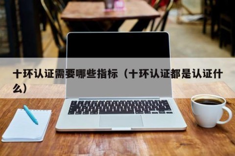 十环认证需要哪些指标（十环认证都是认证什么）