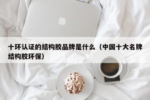 十环认证的结构胶品牌是什么（中国十大名牌结构胶环保）