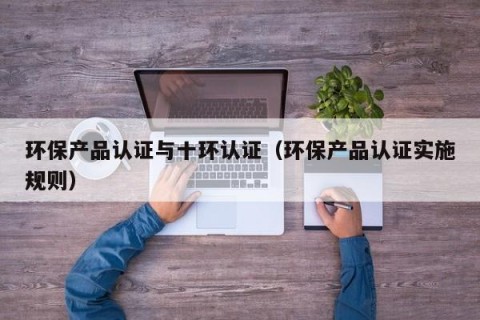 环保产品认证与十环认证（环保产品认证实施规则）