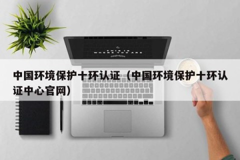 中国环境保护十环认证（中国环境保护十环认证中心官网）