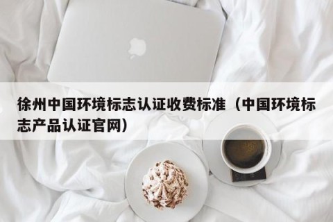 徐州中国环境标志认证收费标准（中国环境标志产品认证官网）