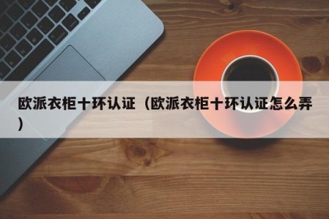欧派衣柜十环认证（欧派衣柜十环认证怎么弄）