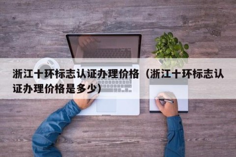 浙江十环标志认证办理价格（浙江十环标志认证办理价格是多少）