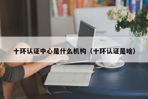 十环认证中心是什么机构（十环认证是啥）