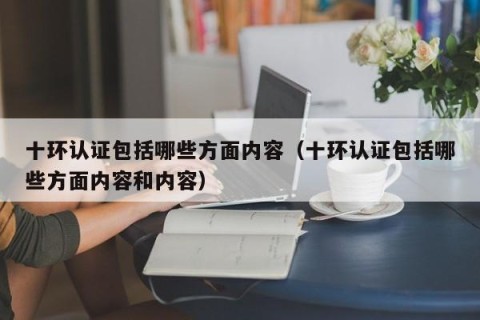 十环认证包括哪些方面内容（十环认证包括哪些方面内容和内容）