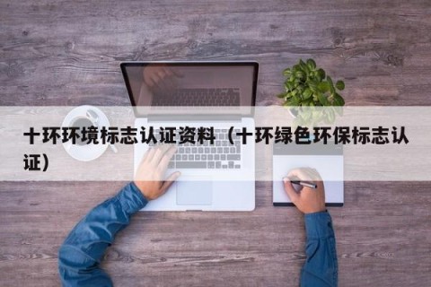 十环环境标志认证资料（十环绿色环保标志认证）
