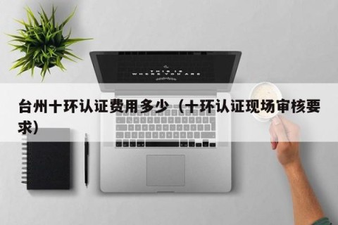 台州十环认证费用多少（十环认证现场审核要求）