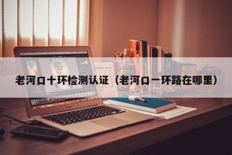 老河口十环检测认证（老河口一环路在哪里）