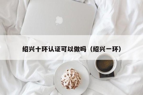 绍兴十环认证可以做吗（绍兴一环）