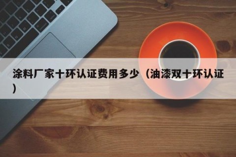 涂料厂家十环认证费用多少（油漆双十环认证）