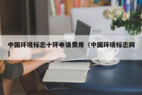 中国环境标志十环申请费用（中国环境标志网）