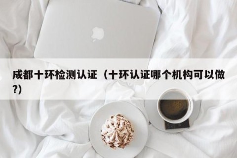 成都十环检测认证（十环认证哪个机构可以做?）